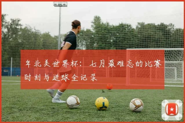 年北美世界杯：七月最难忘的比赛时刻与进球全记录