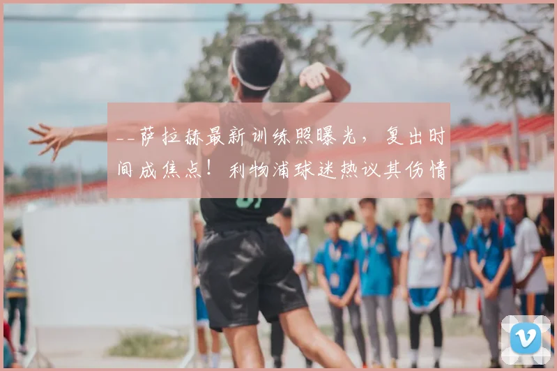 __萨拉赫最新训练照曝光，复出时间成焦点！利物浦球迷热议其伤情恢复与赛季末影响__