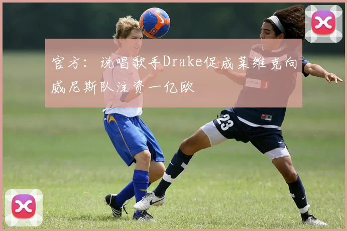 官方：说唱歌手Drake促成莱维克向威尼斯队注资一亿欧