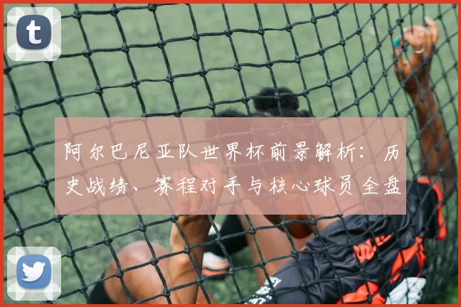 阿尔巴尼亚队世界杯前景解析:历史战绩、赛程对手与核心球员全盘点