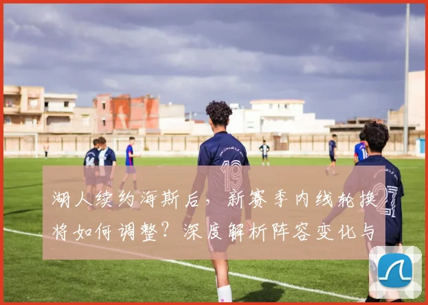 湖人续约海斯后，新赛季内线轮换将如何调整？深度解析阵容变化与战术影响