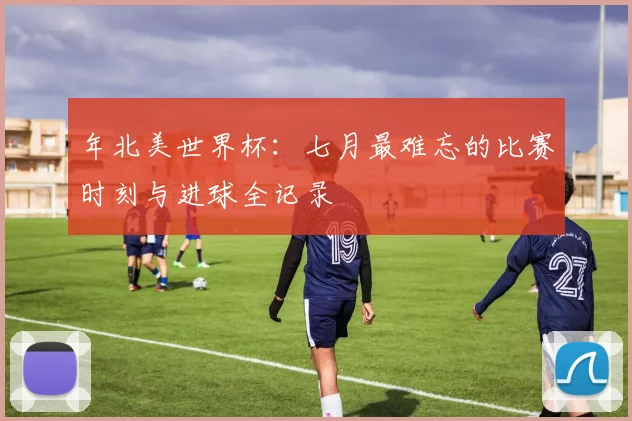 年北美世界杯：七月最难忘的比赛时刻与进球全记录